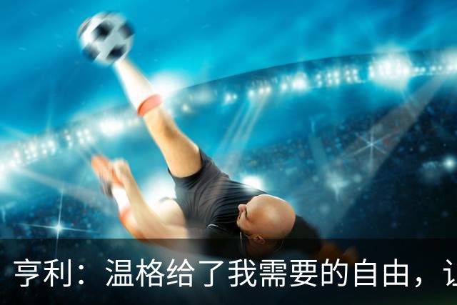 亨利：温格给了我需要的自由，让我能够发挥自己的能力